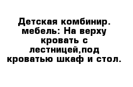 Детская комбинир. мебель: На верху кровать с лестницей,под кроватью шкаф и стол.